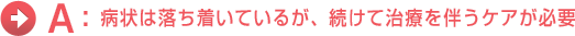 A:病状は落ち着いているが、続けて治療を伴うケアが必要