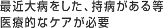 最近大病をした、持病がある等、医療的なケアが必要