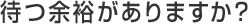 待つ余裕がありますか？