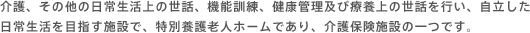 介護、その他の日常生活上の世話、機能訓練、健康管理及び療養上の世話を行い、自立した日常生活を目指す施設で、特別養護老人ホームであり、介護保険施設の一つです。