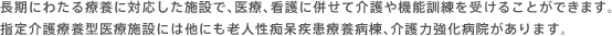 長期にわたる療養に対応した施設で、医療、看護に併せて介護や機能訓練を受けることができます。指定介護療養型医療施設には他にも老人性痴呆疾患療養病棟、介護力強化病院があります。