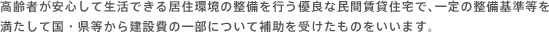 高齢者が安心して生活できる居住環境の整備を行う優良な民間賃貸住宅で、一定の整備基準等を満たして国・県等から建設費の一部について補助を受けたものをいいます。
